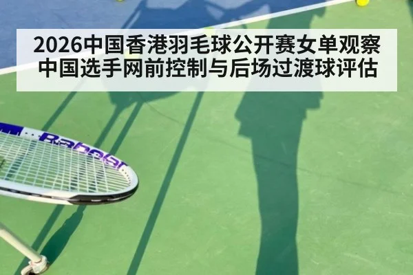 2026中国香港羽毛球公开赛女单观察 中国选手网前控制与后场过渡球评估